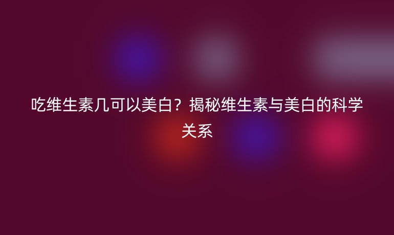 吃维生素几可以美白？揭秘维生素与美白的科学关系