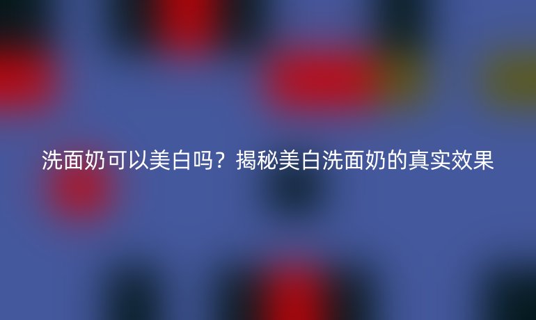 洗面奶可以美白吗？揭秘美白洗面奶的真实效果