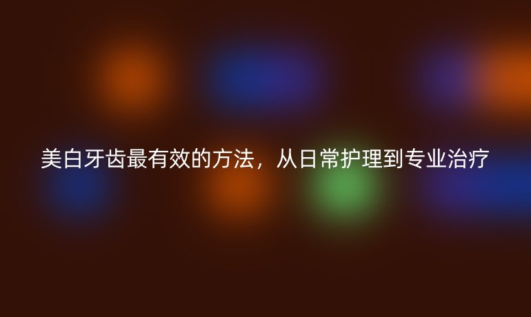 美白牙齿最有效的方法，从日常护理到专业治疗