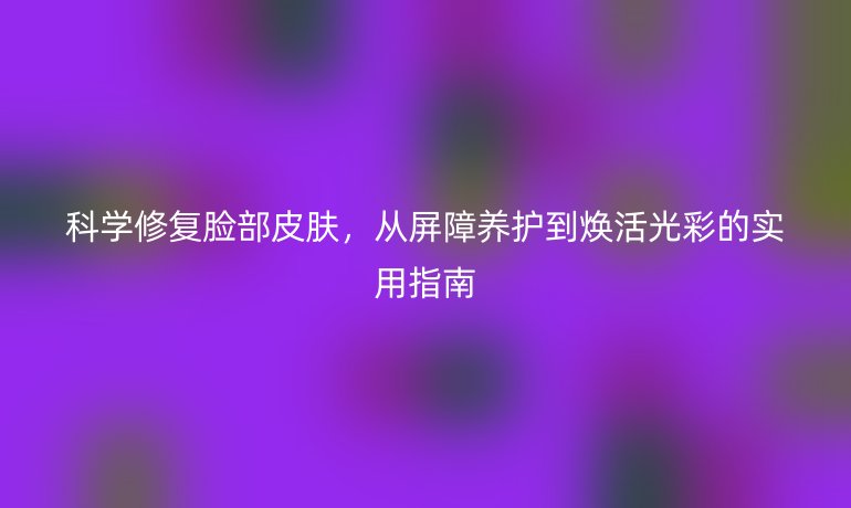 科学修复脸部皮肤，从屏障养护到焕活光彩的实用指南