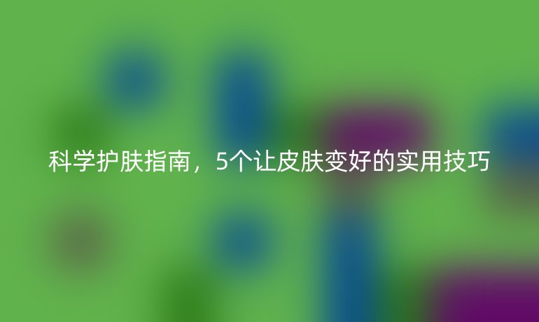 科学护肤指南，5个让皮肤变好的实用技巧