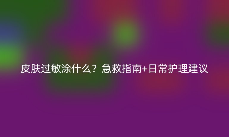 皮肤过敏涂什么？急救指南+日常护理建议