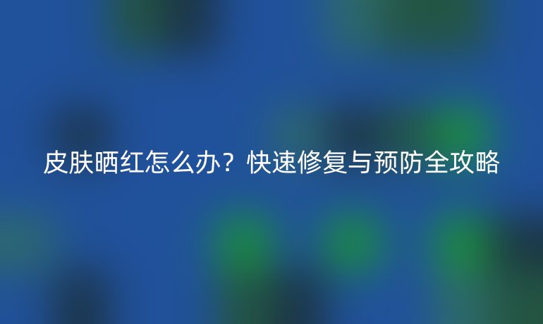 皮肤晒红怎么办？快速修复与预防全攻略