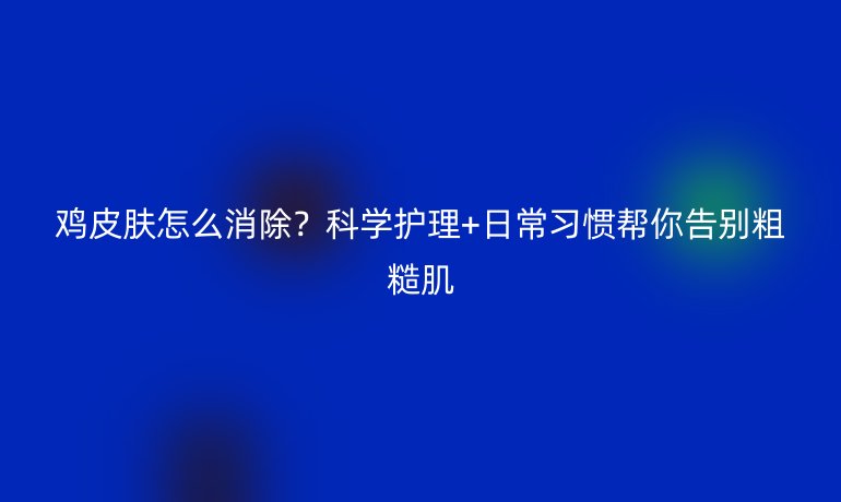 鸡皮肤怎么消除？科学护理+日常习惯帮你告别粗糙肌