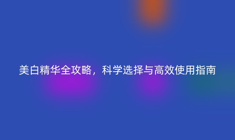 美白精华全攻略，科学选择与高效使用指南