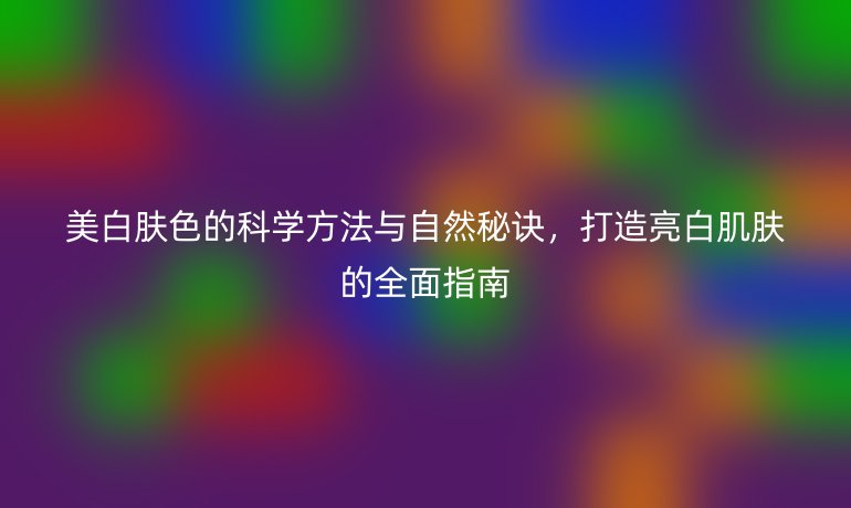 美白肤色的科学方法与自然秘诀，打造亮白肌肤的全面指南