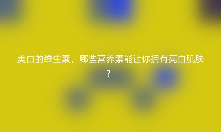 美白的维生素，哪些营养素能让你拥有亮白肌肤？