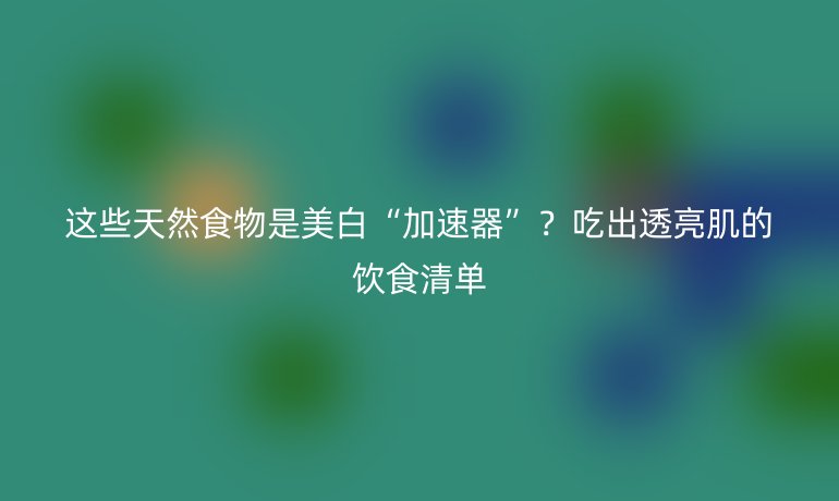 这些天然食物是美白“加速器”？吃出透亮肌的饮食清单