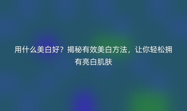 用什么美白好？揭秘有效美白方法，让你轻松拥有亮白肌肤