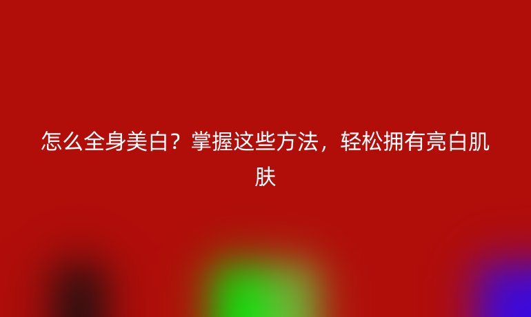 怎么全身美白？掌握这些方法，轻松拥有亮白肌肤