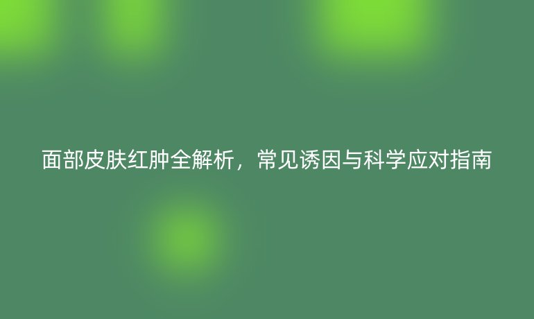 面部皮肤红肿全解析，常见诱因与科学应对指南