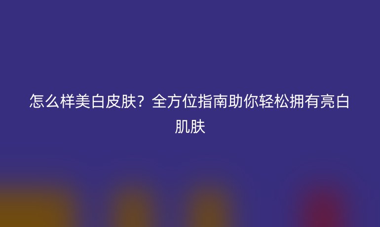 怎么样美白皮肤？全方位指南助你轻松拥有亮白肌肤