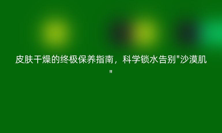 皮肤干燥的终极保养指南，科学锁水告别