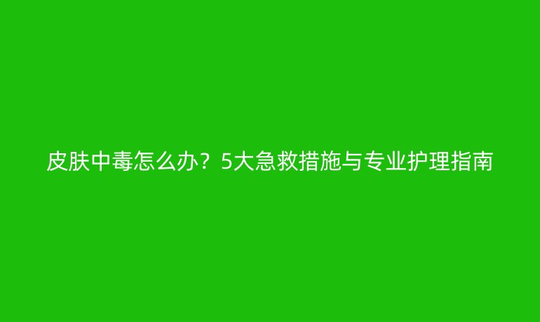 皮肤中毒怎么办？5大急救措施与专业护理指南