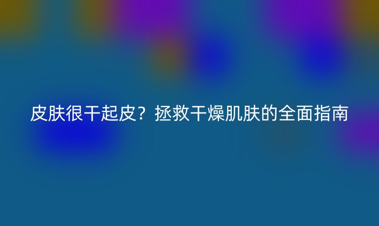 皮肤很干起皮？拯救干燥肌肤的全面指南