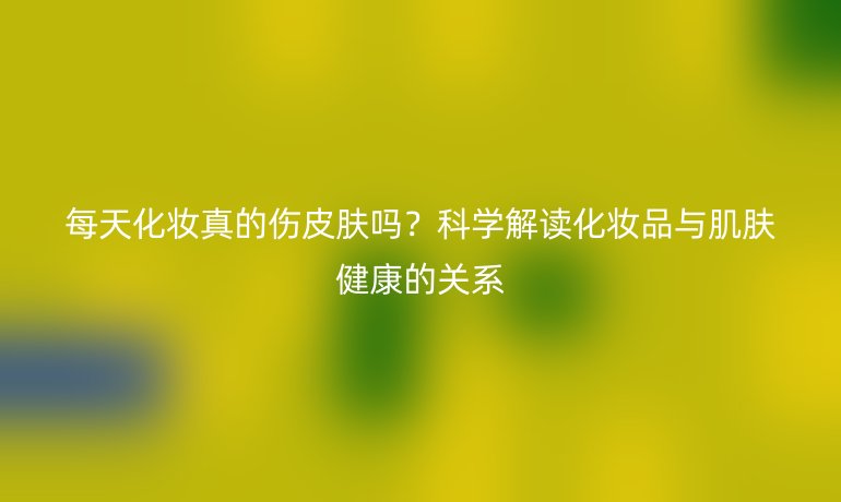 每天化妆真的伤皮肤吗？科学解读化妆品与肌肤健康的关系