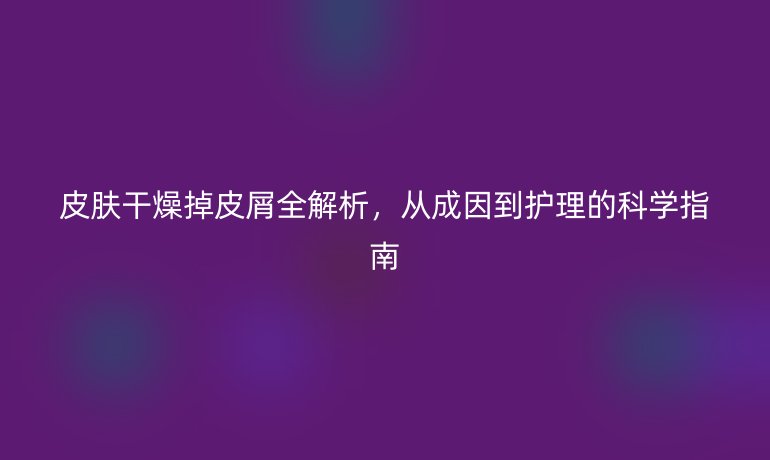 皮肤干燥掉皮屑全解析，从成因到护理的科学指南