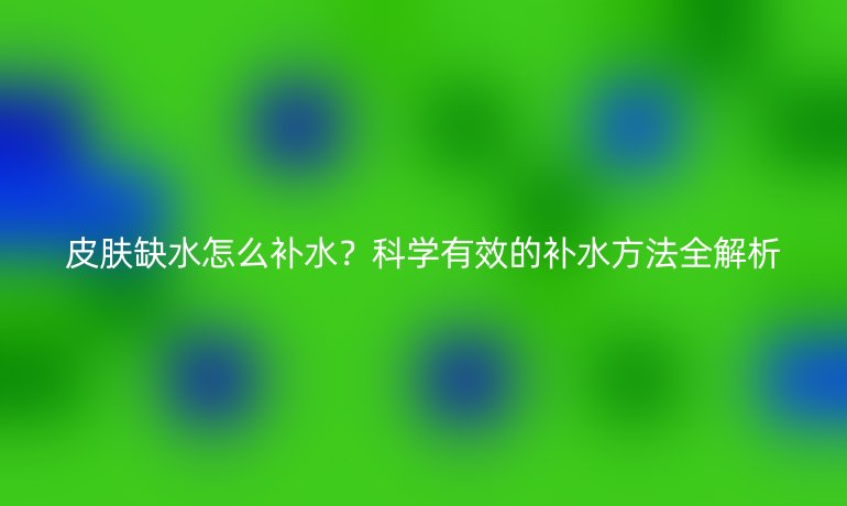 皮肤缺水怎么补水？科学有效的补水方法全解析