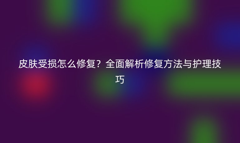 皮肤受损怎么修复？全面解析修复方法与护理技巧