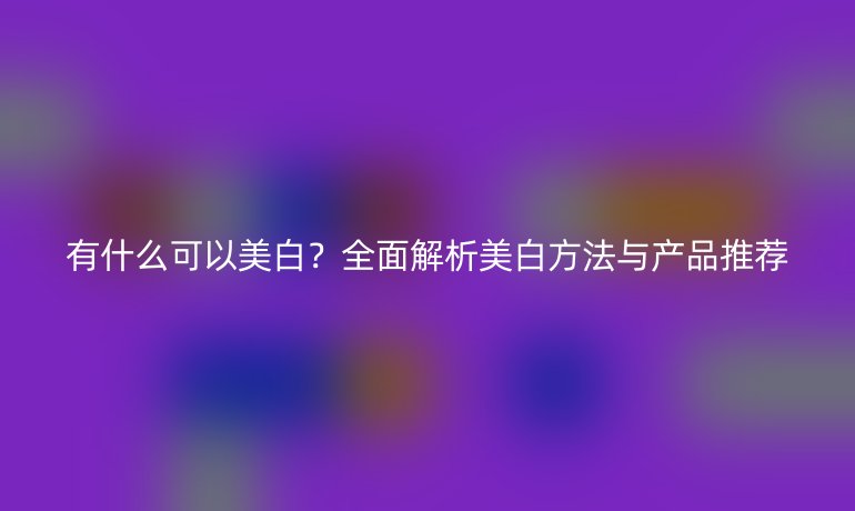 有什么可以美白？全面解析美白方法与产品推荐