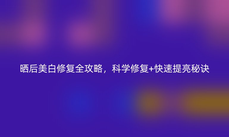 晒后美白修复全攻略，科学修复+快速提亮秘诀