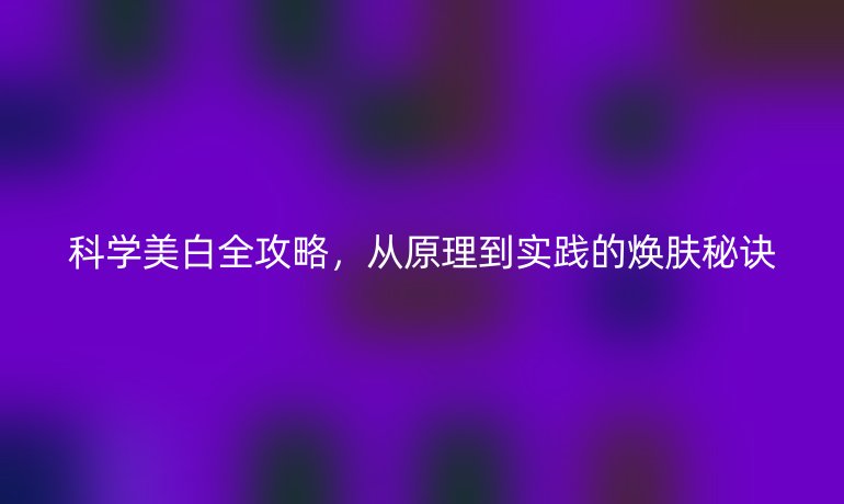 科学美白全攻略，从原理到实践的焕肤秘诀