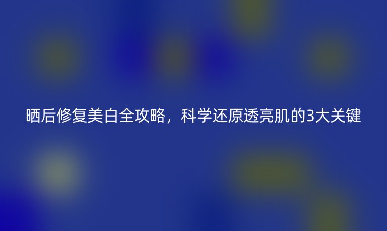 晒后修复美白全攻略，科学还原透亮肌的3大关键