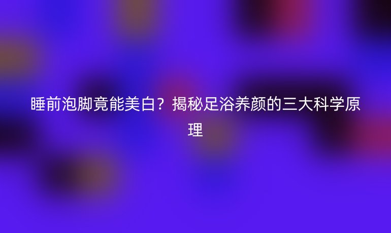 睡前泡脚竟能美白？揭秘足浴养颜的三大科学原理