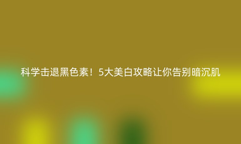 科学击退黑色素！5大美白攻略让你告别暗沉肌