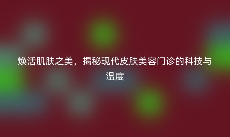 焕活肌肤之美，揭秘现代皮肤美容门诊的科技与温度