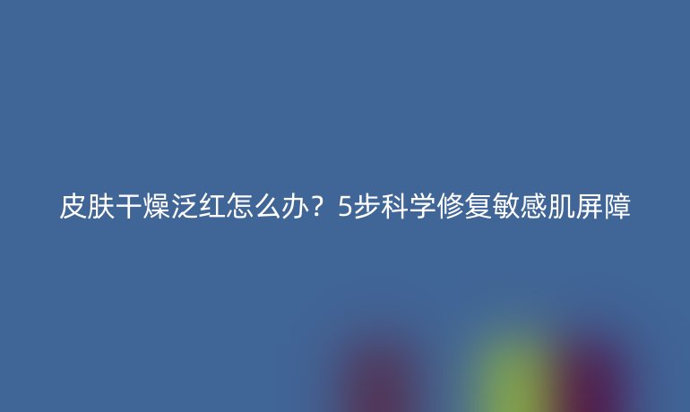 皮肤干燥泛红怎么办？5步科学修复敏感肌屏障