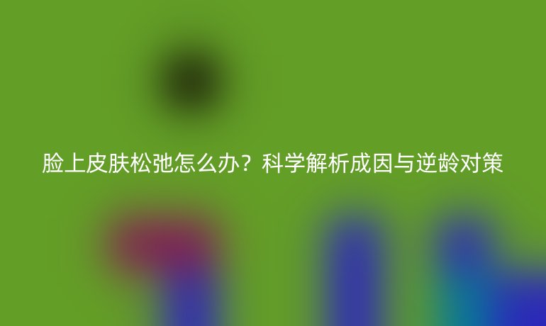 脸上皮肤松弛怎么办？科学解析成因与逆龄对策