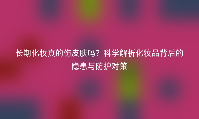 长期化妆真的伤皮肤吗？科学解析化妆品背后的隐患与防护对策