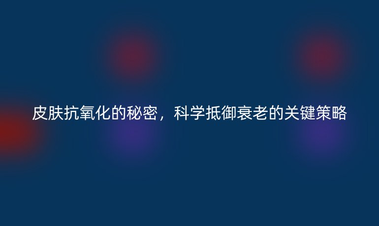 皮肤抗氧化的秘密，科学抵御衰老的关键策略