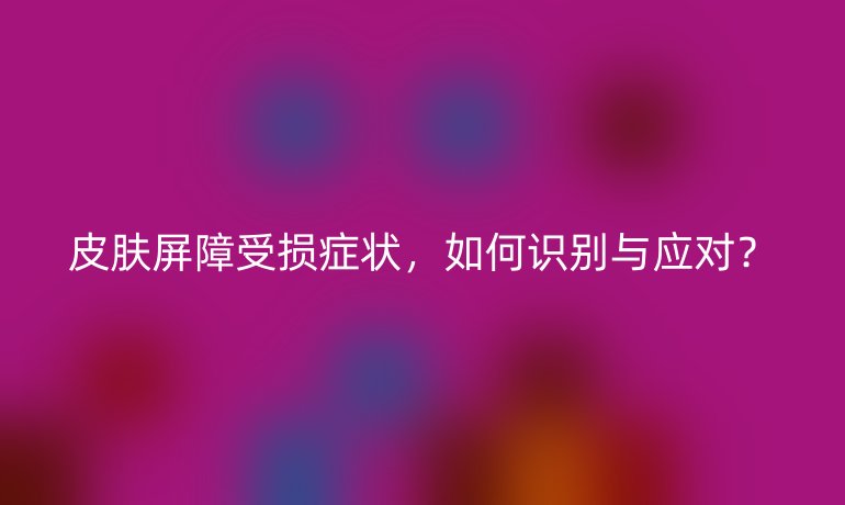 皮肤屏障受损症状，如何识别与应对？