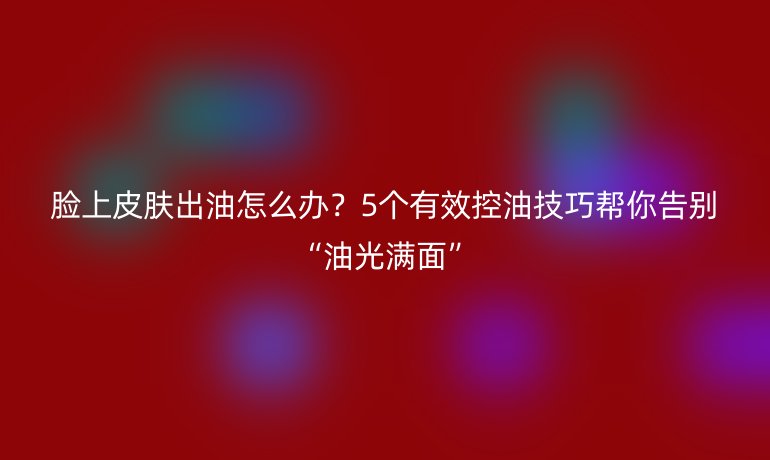 脸上皮肤出油怎么办？5个有效控油技巧帮你告别“油光满面”