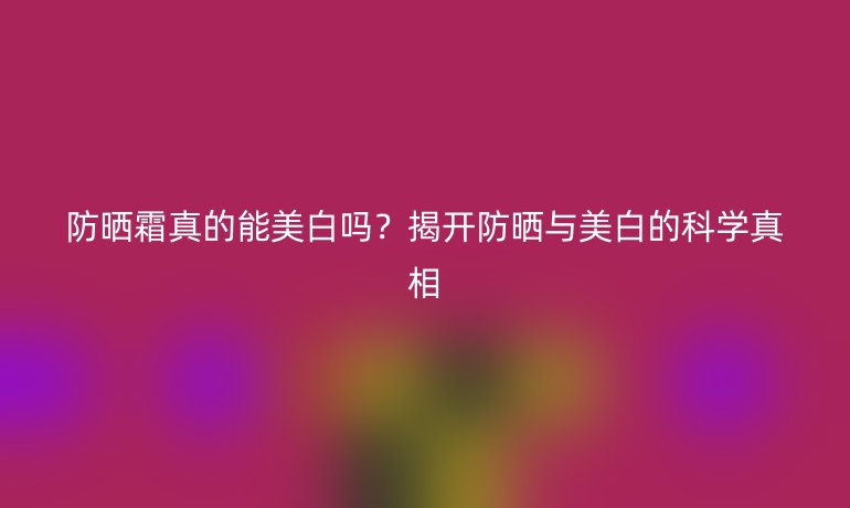 防晒霜真的能美白吗？揭开防晒与美白的科学真相