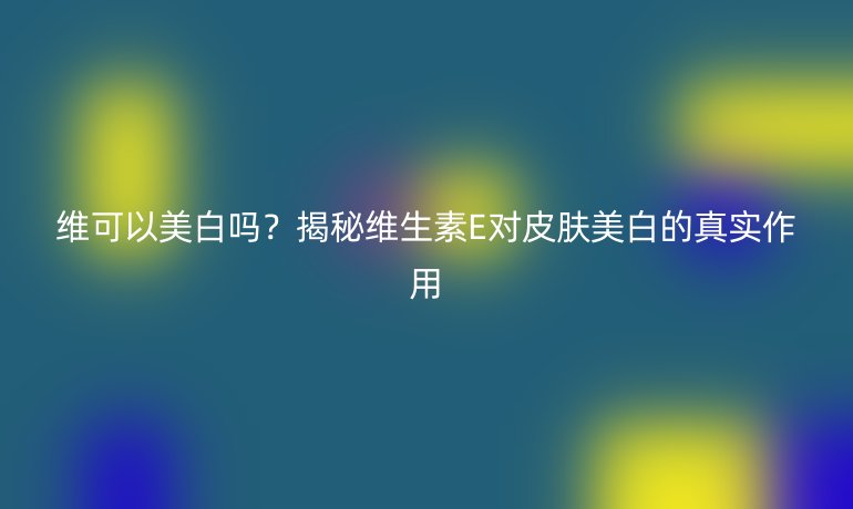 维可以美白吗？揭秘维生素E对皮肤美白的真实作用