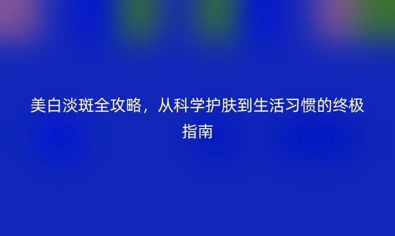 美白淡斑全攻略，从科学护肤到生活习惯的终极指南