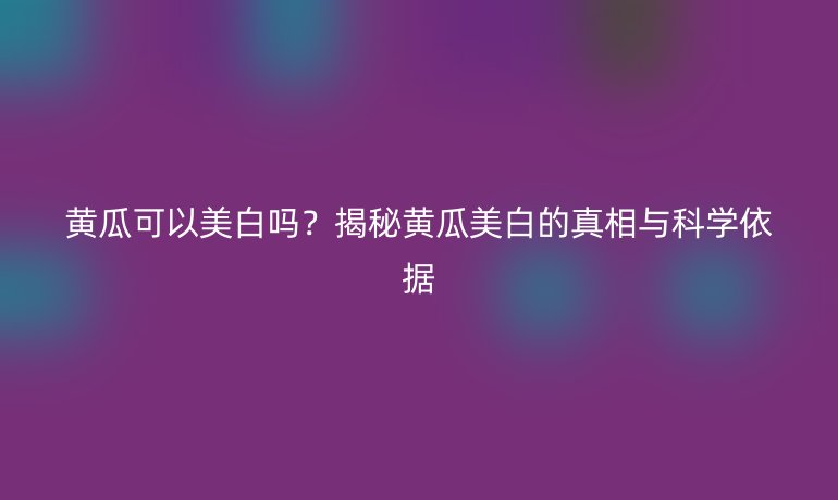 黄瓜可以美白吗？揭秘黄瓜美白的真相与科学依据