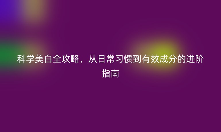 科学美白全攻略，从日常习惯到有效成分的进阶指南