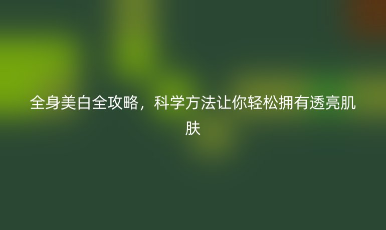 全身美白全攻略，科学方法让你轻松拥有透亮肌肤