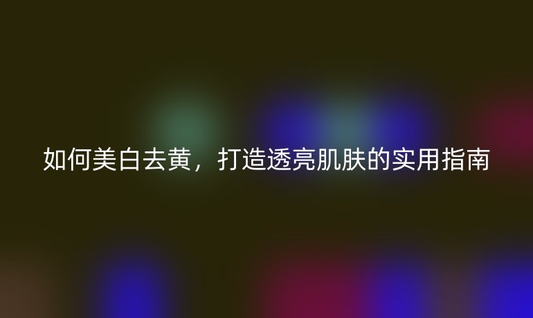 如何美白去黄，打造透亮肌肤的实用指南