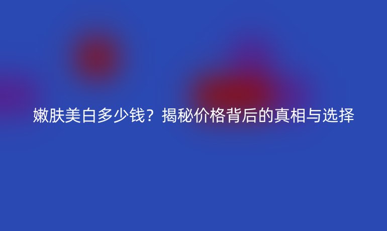 嫩肤美白多少钱？揭秘价格背后的真相与选择