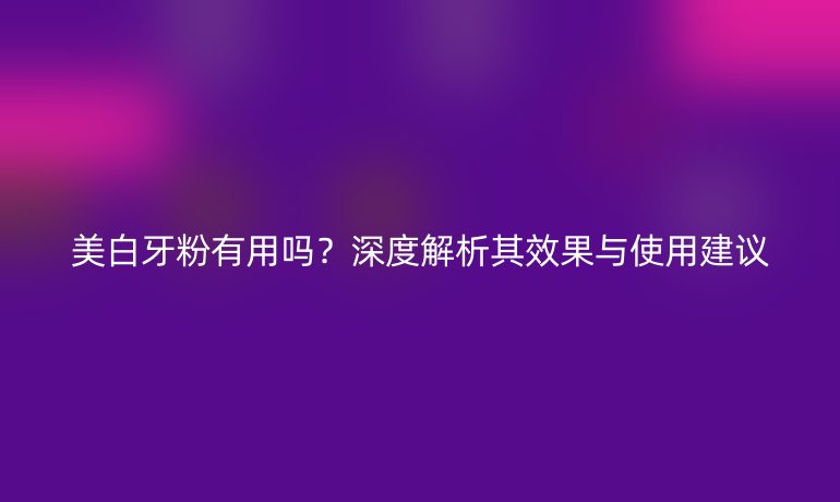 美白牙粉有用吗？深度解析其效果与使用建议