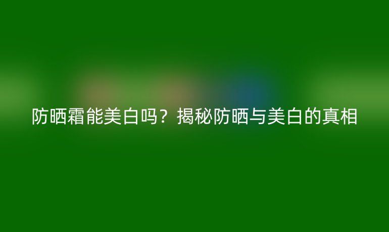 防晒霜能美白吗？揭秘防晒与美白的真相