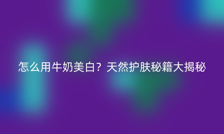 怎么用牛奶美白？天然护肤秘籍大揭秘