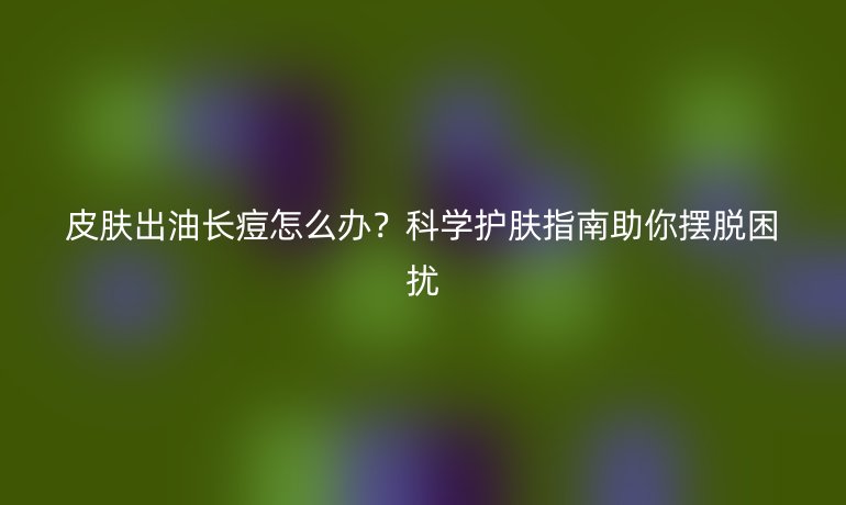 皮肤出油长痘怎么办？科学护肤指南助你摆脱困扰