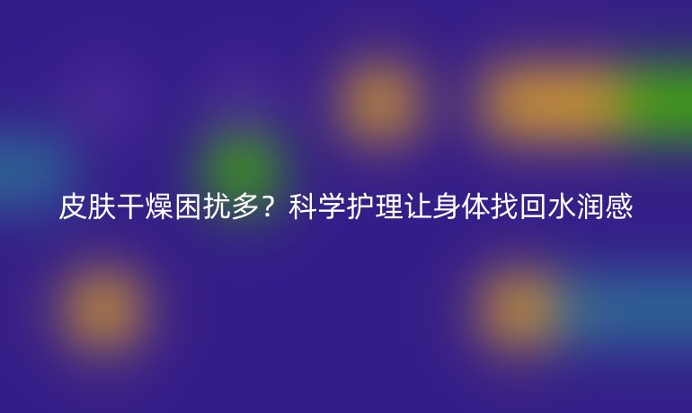 皮肤干燥困扰多？科学护理让身体找回水润感