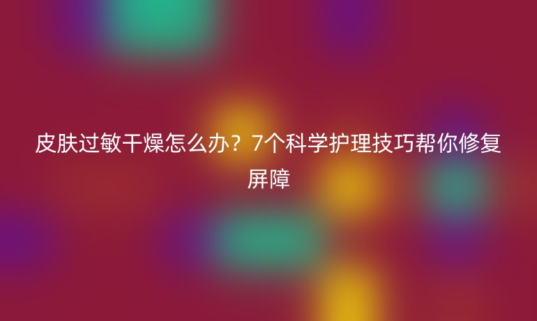 皮肤过敏干燥怎么办？7个科学护理技巧帮你修复屏障